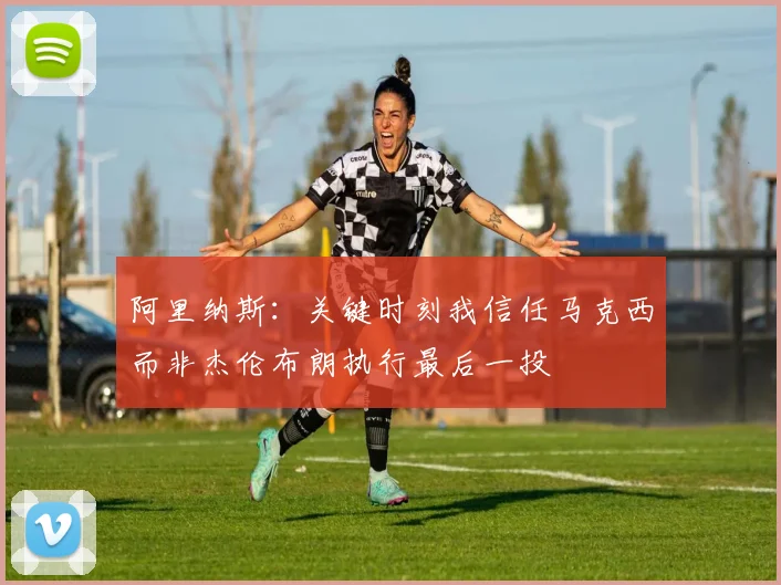 阿里纳斯：关键时刻我信任马克西而非杰伦布朗执行最后一投
