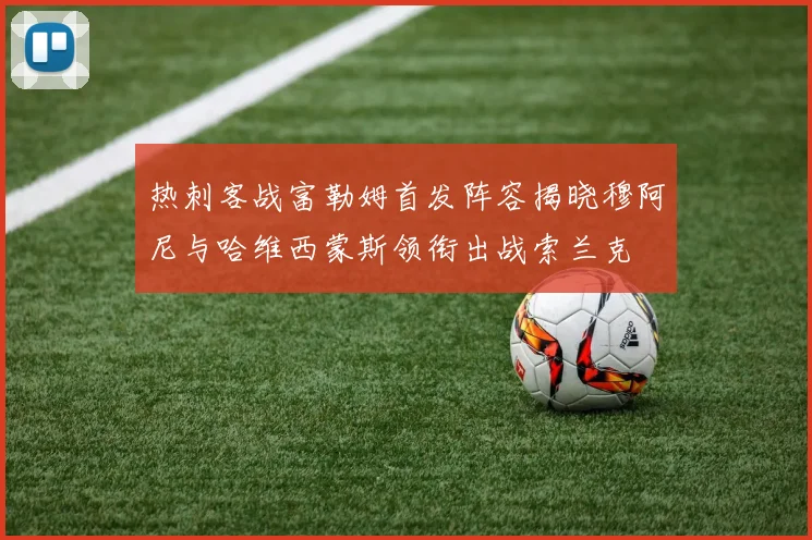 热刺客战富勒姆首发阵容揭晓穆阿尼与哈维西蒙斯领衔出战索兰克