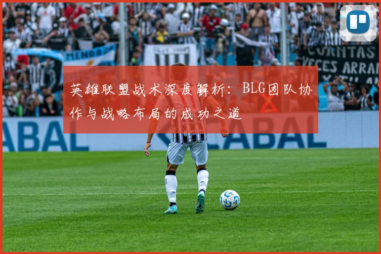 英雄联盟战术深度解析：BLG团队协作与战略布局的成功之道