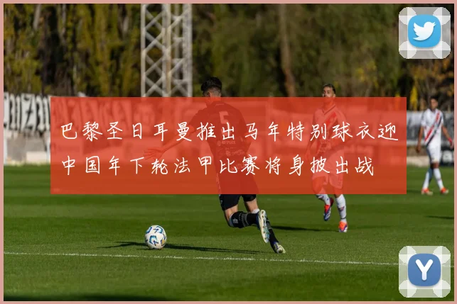 巴黎圣日耳曼推出马年特别球衣迎中国年下轮法甲比赛将身披出战