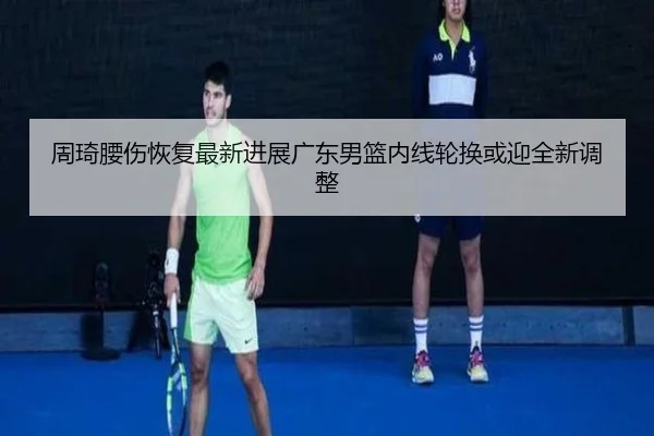 周琦腰伤恢复最新进展广东男篮内线轮换或迎全新调整